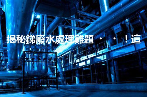 揭秘銻廢水處理難題！這或許是你想知道的答案？